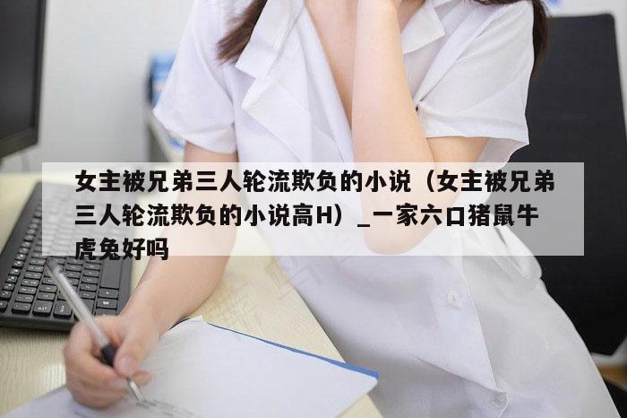 女主被兄弟三人轮流欺负的小说（女主被兄弟三人轮流欺负的小说高H）_一家六口猪鼠牛虎兔好吗